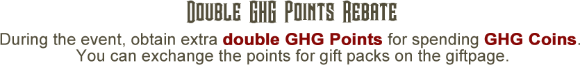Double GHG Points Rebate During the event, obtain extra double GHG Points for spending GHG Coins. You can exchange the points for gift packs on the gift page.
