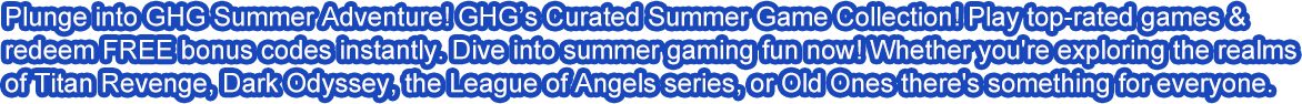 Plunge into GHG Summer Adventure! GHG’s Curated Summer Game Collection! Play top-rated games & redeem FREE bonus codes instantly. ​Dive into summer gaming fun now!​ Whether you're exploring the realms of Titan Revenge, Dark Odyssey, the League of Angels series, or Old Ones there's something for everyone.