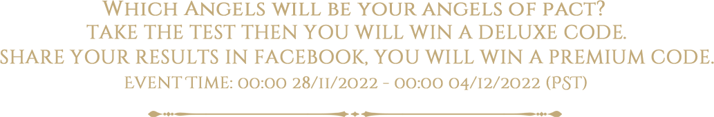 Which Angels will be your angels of pact? TAKE THE TEST THEN YOU WILL WIN A DELUXE CODE.
SHARE YOUR RESULTS IN FACEBOOK, YOU WILL WIN A PREMIUM CODE.
Event Time: 00:00 28/11/2022 - 00:00 04/12/2022 (PST)