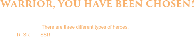 Warrior, You have been chosen! Summon your heroes and raise an army. There are three different types of heroes: R, SR and SSR. Each one more powerful than the previous one. Summon them now to see who will join your army.